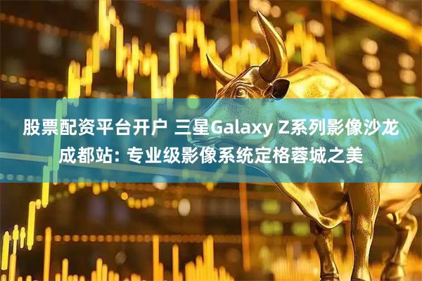 股票配资平台开户 三星Galaxy Z系列影像沙龙成都站: 专业级影像系统定格蓉城之美