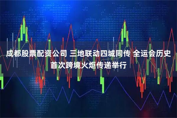 成都股票配资公司 三地联动四城同传 全运会历史首次跨境火炬传递举行