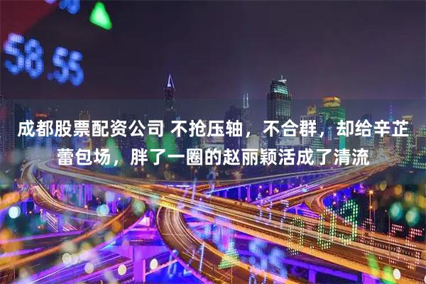 成都股票配资公司 不抢压轴，不合群，却给辛芷蕾包场，胖了一圈的赵丽颖活成了清流