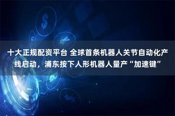 十大正规配资平台 全球首条机器人关节自动化产线启动，浦东按下人形机器人量产“加速键”